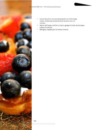 Okinawa Flat Belly Tonic - 100 recetas para quemar grasa
104
•
•
• Refrigere, tapado por lo menos 3 horas.
Cocine el puré en una cacerola pequeña con miel a fuego
medio, revolviendo constantemente durante unos 3-4
minutos.
Retirar del fuego y enfriar un poco, agregar el resto de las bayas
y llenar la cáscara.
. . . . . . . . . . . . . . . . . . . . . . . . . . . . . . . . . . . . . . . . . . . . . . . . . .
.
 