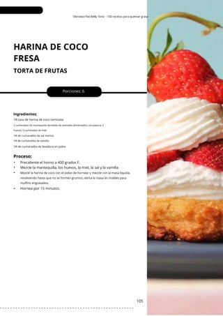 1⁄4 de cucharadita de levadura en polvo
Okinawa Flat Belly Tonic - 100 recetas para quemar grasa
HARINA DE COCO
FRESA
TORTA DE FRUTAS
•
•
•
•
Porciones: 6
105
Ingredientes;
Hornea por 15 minutos.
Precaliente el horno a 400 grados F.
Mezcle la mantequilla, los huevos, la miel, la sal y la vainilla.
1⁄4 taza de harina de coco tamizada
Mezcle la harina de coco con el polvo de hornear y mezcle con la masa líquida,
revolviendo hasta que no se formen grumos, vierta la masa en moldes para
muffins engrasados.
3 cucharadas de mantequilla derretida de animales alimentados con pastura 3
huevos 3 cucharadas de miel
1⁄4 de cucharadita de sal marina
1⁄4 de cucharadita de vainilla
Proceso;
. . . . . . . . . . . . . . . . . . . . . . . . . . . . . . . . . . . . . . . . . . . . . . . . . . . .
 