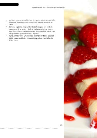 Okinawa Flat Belly Tonic - 100 recetas para quemar grasa
•
•
•
107
Vierta una pequeña cantidad de masa de crepes en la sartén precalentada;
déjelo cocer durante uno o dos minutos hasta que cuaje la masa de las
crepes.
Con una espátula, afloje un borde de la crepe y con cuidado
despegarlo de la sartén y darle la vuelta para cocinar el otro
lado. Continúe cocinando las crepas, engrasando la sartén cada
vez que sienta que comienzan a pegarse.
Para armar, unte un poco de crema batida de coco en
cada crepe, dóblelas en cuartos y cubra con salsa de
fresa tibia.
. . . . . . . . . . . . . . . . . . . . . . . . . . . . . . . . . . . . . . . . . . . . . . . . . . . .
 