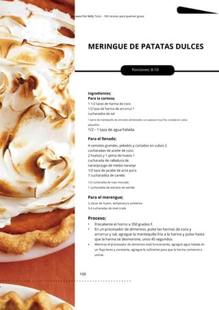 1 cucharadita de extracto de vainilla
3 claras de huevo, temperatura ambiente
3-4 cucharadas de miel cruda
Okinawa Flat Belly Tonic - 100 recetas para quemar grasa
MERINGUE DE PATATAS DULCES
108
•
•
•
1/2 - 1 taza de agua helada
Para el llenado;
Porciones: 8-10
Ingredientes;
Para la corteza;
Precaliente el horno a 350 grados F.
En un procesador de alimentos, pulse las harinas de coco y
arrurruz y sal, agregue la mantequilla fría a la harina y pulse hasta
que la harina se desmorone, unos 45 segundos.
1 1/2 tazas de harina de coco
1/2 taza de harina de arrurruz 1
cucharadita de sal
1 barra de mantequilla de animales alimentados con pastura muy fría, cortada en cubos
pequeños
4 camotes grandes, pelados y cortados en cubos 2
cucharadas de aceite de coco
2 huevos y 1 yema de huevo 1
cucharada de ralladura de
naranja Jugo de media naranja
1/2 taza de jarabe de arce puro
1 cucharadita de canela
1/2 cucharadita de nuez moscada
Para el merengue;
Proceso;
Mientras el procesador de alimentos está funcionando, agregue agua helada en
un flujo lento y constante, agregue lo suficiente para que la harina comience a
unirse.
. . . . . . . . . . . . . . . . . . . . . . . . . . . . . . . . . . . . . . . . . . . . . . . . . .
.
 