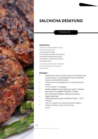 SALCHICHA DESAYUNO
10
•
•
•
•
•
•
•
Porciones: 4-6
Puede refrigerar esas rondas por hasta 1 semana
para usar y / o congelar hasta por 3 meses.
Ingredientes;
Para comer de inmediato, calienta una sartén a
fuego medio-bajo.
Saltee hasta que se dore y esté bien cocido, ~ 10-15
minutos.
1 libra de carne molida alimentada con pasto 1
libra de carne de cerdo molida
1 libra de bisonte molido
2 cucharaditas de tomillo fresco picado 2
cucharaditas de salvia fresca picada 1
cucharadita de romero fresco picado 2
cucharaditas de sal
1.5 cucharaditas de pimienta negra 1 cucharadita de
nuez moscada rallada fresca 1/2 cucharadita de
pimienta de cayena
Proceso;
• Puedes hacer estos con toda tu propia carne molida fresca
como lo hice yo. Yo molí la paleta de cerdo, el solomillo
superior y el solomillo de bisonte.
Sirve con cualquier otra comida que puedas imaginar,
desayuno, almuerzo o cena como lo hice yo.
Combine todos sus ingredientes en un tazón grande para
mezclar.
Forme rondas de 1 a 2 pulgadas.
Disfrutar.
. . . . . . . . . . . . . . . . . . . . . . . . . . . . . . . . . . . . . . . . . . . . . . . . . .
.
 