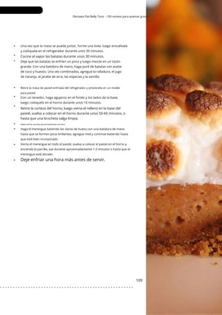 Retire la masa de pastel enfriada del refrigerador y presiónela en un molde
para pastel.
Okinawa Flat Belly Tonic - 100 recetas para quemar grasa
•
•
•
•
•
•
•
•
•
•
109
Con un tenedor, haga agujeros en el fondo y los lados de la base,
luego colóquelo en el horno durante unos 10 minutos.
Deje que las batatas se enfríen un poco y luego mezcle en un tazón
grande. Con una batidora de mano, haga puré de batatas con aceite
de coco y huevos. Una vez combinados, agregue la ralladura, el jugo
de naranja, el jarabe de arce, las especias y la vainilla.
Una vez que la masa se pueda juntar, forme una bola, luego envuélvala
y colóquela en el refrigerador durante unos 30 minutos.
Cocine al vapor las batatas durante unos 30 minutos.
Retire la corteza del horno, luego vierta el relleno en la base del
pastel, vuelva a colocar en el horno durante unos 50-60 minutos, o
hasta que una brocheta salga limpia.
Déjelo enfriar durante aproximadamente una hora.
Haga el merengue batiendo las claras de huevo con una batidora de mano
hasta que se formen picos brillantes, agregue miel y continúe batiendo hasta
que esté bien incorporado.
Vierta el merengue en todo el pastel, vuelva a colocar el pastel en el horno y
encienda la parrilla, ase durante aproximadamente 1-2 minutos o hasta que el
merengue esté dorado.
Deje enfriar una hora más antes de servir.
. . . . . . . . . . . . . . . . . . . . . . . . . . . . . . . . . . . . . . . . . . . . . . . . . . . .
 