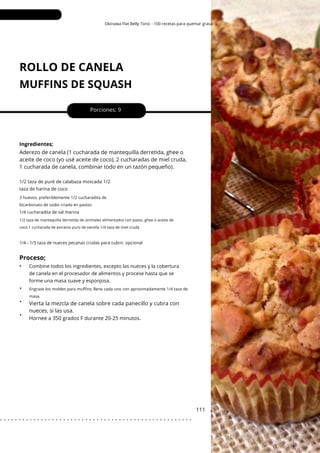 3 huevos, preferiblemente 1/2 cucharadita de
bicarbonato de sodio criado en pastos
Engrase los moldes para muffins; llene cada uno con aproximadamente 1/4 taza de
masa.
Okinawa Flat Belly Tonic - 100 recetas para quemar grasa
ROLLO DE CANELA
MUFFINS DE SQUASH
•
•
•
Porciones: 9
Vierta la mezcla de canela sobre cada panecillo y cubra con
nueces, si las usa.
Aderezo de canela (1 cucharada de mantequilla derretida, ghee o
aceite de coco (yo usé aceite de coco), 2 cucharadas de miel cruda,
1 cucharada de canela, combinar todo en un tazón pequeño).
111
Ingredientes;
Hornee a 350 grados F durante 20-25 minutos.
1/2 taza de puré de calabaza moscada 1/2
taza de harina de coco
1/4 cucharadita de sal marina
1/4 - 1/3 taza de nueces pecanas crudas para cubrir, opcional
1/2 taza de mantequilla derretida de animales alimentados con pasto, ghee o aceite de
coco 1 cucharada de extracto puro de vainilla 1/4 taza de miel cruda
Proceso;
• Combine todos los ingredientes, excepto las nueces y la cobertura
de canela en el procesador de alimentos y procese hasta que se
forme una masa suave y esponjosa.
. . . . . . . . . . . . . . . . . . . . . . . . . . . . . . . . . . . . . . . . . . . . . . . . . . . .
 