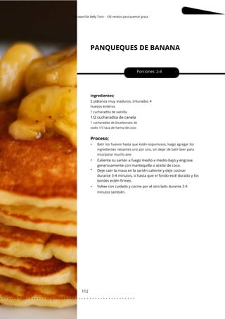 Okinawa Flat Belly Tonic - 100 recetas para quemar grasa
PANQUEQUES DE BANANA
112
•
•
•
1/2 cucharadita de canela
Porciones: 2-4
Ingredientes;
Caliente su sartén a fuego medio a medio-bajo y engrase
generosamente con mantequilla o aceite de coco.
Deje caer la masa en la sartén caliente y deje cocinar
durante 3-4 minutos, o hasta que el fondo esté dorado y los
bordes estén firmes.
2 plátanos muy maduros, triturados 4
huevos enteros
Voltee con cuidado y cocine por el otro lado durante 3-4
minutos también.
1 cucharadita de vainilla
Batir los huevos hasta que estén espumosos, luego agregar los
ingredientes restantes uno por uno, sin dejar de batir bien para
incorporar mucho aire.
1 cucharadita de bicarbonato de
sodio 1/3 taza de harina de coco
Proceso;
•
. . . . . . . . . . . . . . . . . . . . . . . . . . . . . . . . . . . . . . . . . . . . . . . . . .
.
 