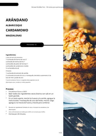 Okinawa Flat Belly Tonic - 100 recetas para quemar grasa
ARÁNDANO
MAGDALENAS
ALBARICOQUE
CARDAMOMO
Ingredientes;
Hornea por 20 minutos.
Porciones: 12
2 tazas de harina de almendras
Revuelva los ingredientes húmedos en secos. Incorpore los arándanos y los
albaricoques.
Precaliente el horno a 350ºF.
1 cucharada de extracto de vainilla
1 cucharada de harina de coco 2
cucharada de harina de lino 1
cucharadita de polvo de hornear 1
cucharadita de cardamomo molido
½ cucharadita de sal
4 huevos
2 cucharadas de aceite de coco o mantequilla, derretido suavemente ¼ de
taza de miel o jarabe de arce
½ taza de arándanos frescos o congelados (descongelados) taza de
albaricoques secos, cortados en cubitos pequeños
Llene uniformemente los moldes para muffins con la mezcla para muffins.
Proceso;
•
•
•
•
•
•
En un tazón aparte, mezcle los huevos y la vainilla, agregue la
miel al aceite / mantequilla de coco derretido, mezcle, luego
agregue a la mezcla de huevo y mezcle para combinar.
113
Batir todos los ingredientes secos (harina con sal) en un
tazón grande.
 