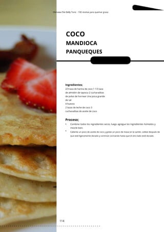 Okinawa Flat Belly Tonic - 100 recetas para quemar grasa
Caliente un poco de aceite de coco y gotee un poco de masa en la sartén, voltee después de
que esté ligeramente dorado y continúe cocinando hasta que el otro lado esté dorado.
COCO
MANDIOCA
PANQUEQUES
114
•
•
Porciones: 4
Ingredientes;
2/3 taza de harina de coco 1 1/3 taza
de almidón de tapioca 2 cucharaditas
de polvo de hornear Una pizca grande
de sal
4 huevos
2 tazas de leche de coco 3
cucharaditas de aceite de coco
Combine todos los ingredientes secos, luego agregue los ingredientes húmedos y
mezcle bien.
Proceso;
. . . . . . . . . . . . . . . . . . . . . . . . . . . . . . . . . . . . . . . . . . . . . . . . . . .
 