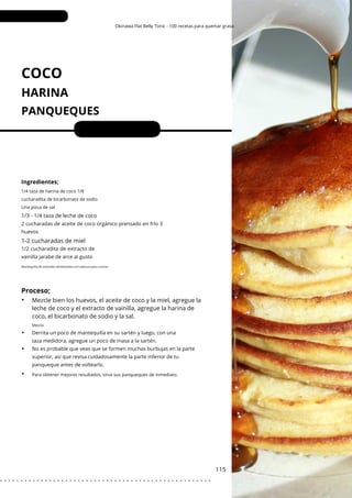 1/4 taza de harina de coco 1/8
cucharadita de bicarbonato de sodio
Una pizca de sal
Para obtener mejores resultados, sirva sus panqueques de inmediato.
Okinawa Flat Belly Tonic - 100 recetas para quemar grasa
COCO
HARINA
PANQUEQUES
1-2 cucharadas de miel
Porciones: 2
Mezcle bien los huevos, el aceite de coco y la miel, agregue la
leche de coco y el extracto de vainilla, agregue la harina de
coco, el bicarbonato de sodio y la sal.
115
Ingredientes;
1/3 - 1/4 taza de leche de coco
1/2 cucharadita de extracto de
vainilla jarabe de arce al gusto
2 cucharadas de aceite de coco orgánico prensado en frío 3
huevos
Derrita un poco de mantequilla en su sartén y luego, con una
taza medidora, agregue un poco de masa a la sartén.
No es probable que veas que se formen muchas burbujas en la parte
superior, así que revisa cuidadosamente la parte inferior de tu
panqueque antes de voltearlo.
Mantequilla de animales alimentados con pastura para cocinar
Proceso;
•
•
•
•
Mezcla.
. . . . . . . . . . . . . . . . . . . . . . . . . . . . . . . . . . . . . . . . . . . . . . . . . . . .
 