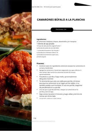 1 cucharadita de pimiento rojo triturado 1
cucharadita de condimento italiano 1/4
cucharadita de pimienta de cayena sal y
pimienta al gusto
Okinawa Flat Belly Tonic - 100 recetas para quemar grasa
CAMARONES BÚFALO A LA PLANCHA
116
Porciones: 2-4
Ingredientes;
Deje cocinar durante 2-3 minutos y luego voltee y termine de
cocinar por el otro lado.
Te recomiendo que uses una rejilla para parrilla si la tienes
para que tus camarones no se caigan por las rejillas, si no,
también puedes usar brochetas. Si usa una parrilla, asegúrese
de precalentarla en su parrilla.
24 camarones medianos, limpios, desvenados y en mariposa
Precaliente su parrilla a fuego medio, aproximadamente
400 grados Farenheit
Combine todos los ingredientes anteriores excepto los camarones en
un bol y mezcle bien.
1 diente de ajo picado
1/4 taza de salsa picante original Franks 1
cucharada de aceite de coco derretido
Agregue los camarones y mezcle bien asegurando una capa uniforme. Si
tiene tiempo, deje marinar los camarones durante 30 minutos
aproximadamente.
Proceso;
•
•
•
•
•
•
•
Una vez que su parrilla esté lista, coloque sus camarones en la
parrilla y cierre la tapa.
Una vez hecho, colócalo en un plato y disfruta.
. . . . . . . . . . . . . . . . . . . . . . . . . . . . . . . . . . . . . . . . . . . . . . . . . .
.
 