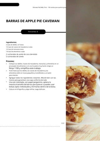 Okinawa Flat Belly Tonic - 100 recetas para quemar grasa
BARRAS DE APPLE PIE CAVEMAN
•
•
•
•
Porciones: 8
117
Ingredientes;
2 cucharadas de aceite de coco derretido
2 cucharadas de canela
Agregue todos los ingredientes restantes. Mezcle bien con las
manos para garantizar una capa uniforme de todo
2 tazas de dátiles, sin hueso
1/2 taza de nueces de macadamia crudas
1/2 taza de manzanas secas
1/4 taza de almendras crudas
Proceso;
•
Ninja 1100 y simplifica este trabajo
Colocar en el frigorífico y dejar enfriar, luego disfrutar.
Pulse hasta que los dátiles, las nueces de macadamia y las
almendras estén en trozos pequeños y transfiéralos a un tazón
para mezclar.
Coloque sus dátiles, nueces de macadamia, manzanas y almendras en un
procesador de alimentos o en una licuadora muy fuerte. tengo un
Una vez mezclada, con papel pergamino, aplana la
mezcla al tamaño de barras que quieras o puedes usar
bolsas ziploc individuales y formarlas dentro de la bolsa.
. . . . . . . . . . . . . . . . . . . . . . . . . . . . . . . . . . . . . . . . . . . . . . . . . . . .
 