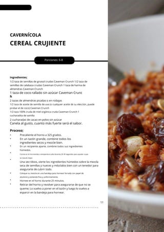 CAVERNÍCOLA
CEREAL CRUJIENTE
•
•
•
•
•
•
•
•
Porciones: 6-8
En un tazón grande, combine todos los
ingredientes secos y mezcle bien.
11
Ingredientes;
2 tazas de almendras picadas o en rodajas
2 cucharadas de cacao en polvo sin azúcar
Precaliente el horno a 325 grados.
Retirar del horno y revolver para asegurarse de que no se
queme; Lo vuelvo a poner en el tazón y luego lo vuelvo a
esparcir en la bandeja para hornear.
Una vez tibios, vierte los ingredientes húmedos sobre la mezcla
seca de semillas y nueces y mézclalos bien con un tenedor para
asegurarte de cubrir todo.
1/2 taza de semillas de girasol crudas Caveman Crunch 1/2 taza de
semillas de calabaza crudas Caveman Crunch 1 taza de harina de
almendras Caveman Crunch
1 taza de coco rallado sin azúcar Caveman Crunc
h
Canela al gusto, cuanto más fuerte será el sabor.
Proceso;
Hornee en el horno durante 25 minutos.
En un recipiente aparte, combine todos sus ingredientes
húmedos.
1/2 taza de aceite de semilla de uva (o cualquier aceite de su elección, puede
probar el de coco) Caveman Crunch
1/2 taza 100% cruda de miel orgánica cruda Caveman Crunch 1
cucharadita de vainilla
Cocine en el microondas a temperatura alta durante 20-30 segundos para ayudar a que
se mezcle mejor.
Coloque su mezcla en una bandeja para hornear forrada con papel de
aluminio y extienda fina y uniformemente.
. . . . . . . . . . . . . . . . . . . . . . . . . . . . . . . . . . . . . . . . . . . . . . . . . . . .
 