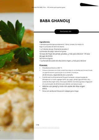 Okinawa Flat Belly Tonic - 100 recetas para quemar grasa
BABA GHANOUJ
118
•
•
•
•
•
Porciones: 4-6
1⁄2 taza de hojas de perejil, picadas, y más para decorar 1/4 taza
de jugo de limón
Ingredientes;
Sirva con verduras frescas en rodajas para mojar.
1 cucharada de aceite de oliva extra virgen, y más para decorar
1 berenjena grande (aproximadamente 1 libra), cortada a la mitad a lo
largo 3 cucharadas de tahini de sésamo
Cuando esté lo suficientemente fría para manipular, coloque la pulpa de
berenjena en un tazón, agregue tahini, ajo, yogur, perejil, jugo de limón, sal y
aceite de oliva virgen extra, triture para obtener una textura gruesa o haga puré
en un procesador de alimentos para obtener una textura suave .
Sal marina al gusto
1 a 2 dientes de ajo, finamente picados 2
cucharadas de yogur natural sin grasa
20-30 minutos, dependiendo de su tamaño.
Proceso;
Precaliente el horno a 350 ° F.
Coloque la berenjena con el lado cortado hacia abajo en una bandeja para hornear forrada
con papel de aluminio, pinche la piel con un tenedor y hornee por
Adorne con perejil y rocíe con aceite de oliva virgen
extra.
. . . . . . . . . . . . . . . . . . . . . . . . . . . . . . . . . . . . . . . . . . . . . . . . . .
.
 