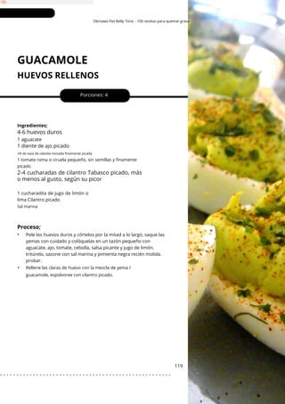 Okinawa Flat Belly Tonic - 100 recetas para quemar grasa
GUACAMOLE
HUEVOS RELLENOS
•
1 aguacate
Porciones: 4
119
Ingredientes;
1 cucharadita de jugo de limón o
lima Cilantro picado
Pele los huevos duros y córtelos por la mitad a lo largo, saque las
yemas con cuidado y colóquelas en un tazón pequeño con
aguacate, ajo, tomate, cebolla, salsa picante y jugo de limón,
tritúrelo, sazone con sal marina y pimienta negra recién molida.
probar.
Proceso;
•
4-6 huevos duros
2-4 cucharadas de cilantro Tabasco picado, más
o menos al gusto, según su picor
1 diente de ajo picado
1⁄4 de taza de cebolla morada finamente picada
Rellene las claras de huevo con la mezcla de yema /
guacamole, espolvoree con cilantro picado.
1 tomate roma o ciruela pequeño, sin semillas y finamente
picado
Sal marina
. . . . . . . . . . . . . . . . . . . . . . . . . . . . . . . . . . . . . . . . . . . . . . . . . . . .
 