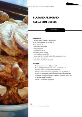 2 tazas de leche descremada
3 plátanos, triturados
Okinawa Flat Belly Tonic - 100 recetas para quemar grasa
PLÁTANO AL HORNO
AVENA CON NUECES
122
•
•
•
•
•
2 cucharaditas de canela
Porciones: 6
Ingredientes;
Precaliente el horno a 325 grados F.
2 tazas de avena (regular o rápida) 1 1⁄2
cucharaditas de polvo de hornear 1⁄2
cucharadita de sal
4 cucharadas de mezcla de azúcar Splenda para hornear
1⁄2 taza de nueces, picadas
2 cucharadas de proteína en polvo
Deje que la leche casi hierva, agregue el puré de plátanos, la
vainilla y la proteína en polvo hasta que estén bien mezclados.
1 cucharadita de vainilla
1⁄2 cucharadita de nuez moscada
Proceso;
Hornee a 325 durante 45 minutos.
En un tazón grande combine la avena, la canela, la nuez
moscada, el azúcar, la sal y las nueces picadas.
Combine los ingredientes húmedos y secos, vierta en
una cacerola engrasada.
. . . . . . . . . . . . . . . . . . . . . . . . . . . . . . . . . . . . . . . . . . . . . . . . . .
.
 