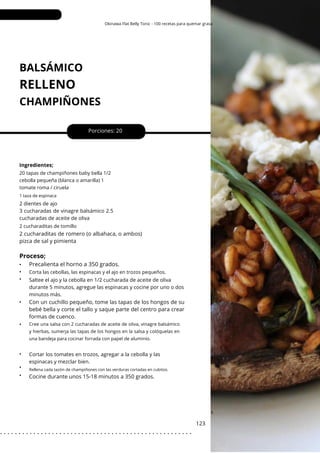 Rellena cada tazón de champiñones con las verduras cortadas en cubitos.
Okinawa Flat Belly Tonic - 100 recetas para quemar grasa
BALSÁMICO
CHAMPIÑONES
RELLENO
•
•
•
•
•
•
•
•
Porciones: 20
2 cucharaditas de romero (o albahaca, o ambos)
pizca de sal y pimienta
Cocine durante unos 15-18 minutos a 350 grados.
Con un cuchillo pequeño, tome las tapas de los hongos de su
bebé bella y corte el tallo y saque parte del centro para crear
formas de cuenco.
123
Ingredientes;
2 dientes de ajo
3 cucharadas de vinagre balsámico 2.5
cucharadas de aceite de oliva
Cortar los tomates en trozos, agregar a la cebolla y las
espinacas y mezclar bien.
Saltee el ajo y la cebolla en 1/2 cucharada de aceite de oliva
durante 5 minutos, agregue las espinacas y cocine por uno o dos
minutos más.
2 cucharaditas de tomillo
20 tapas de champiñones baby bella 1/2
cebolla pequeña (blanca o amarilla) 1
tomate roma / ciruela
Corta las cebollas, las espinacas y el ajo en trozos pequeños.
1 taza de espinaca
Proceso;
Precalienta el horno a 350 grados.
Cree una salsa con 2 cucharadas de aceite de oliva, vinagre balsámico
y hierbas, sumerja las tapas de los hongos en la salsa y colóquelas en
una bandeja para cocinar forrada con papel de aluminio.
. . . . . . . . . . . . . . . . . . . . . . . . . . . . . . . . . . . . . . . . . . . . . . . . . . . .
 