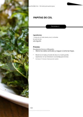 Okinawa Flat Belly Tonic - 100 recetas para quemar grasa
1 manojo de col rizada, lavada y seca 2 cucharadas
de aceite de oliva
PAPITAS DE COL
124
•
•
•
•
Porciones: 2
Ingredientes;
sal al gusto
Proceso;
Precaliente el horno a 300 grados.
Retire los tallos centrales y rasgue o corte las hojas.
Mezcle la col rizada y el aceite de oliva en un tazón grande;
espolvorear con sal. Extienda en una bandeja para hornear.
Hornee por 15 minutos o hasta que esté crujiente.
. . . . . . . . . . . . . . . . . . . . . . . . . . . . . . . . . . . . . . . . . . . . . . . . . .
.
 