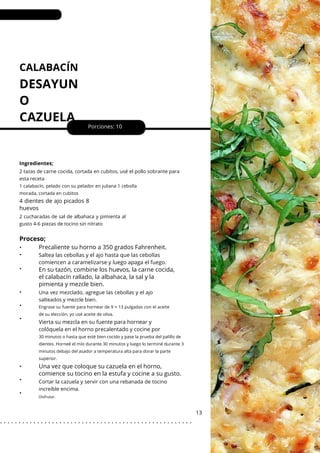 CALABACÍN
DESAYUN
O
CAZUELA
•
•
•
•
•
•
•
•
•
Porciones: 10
Vierta su mezcla en su fuente para hornear y
colóquela en el horno precalentado y cocine por
Saltea las cebollas y el ajo hasta que las cebollas
comiencen a caramelizarse y luego apaga el fuego.
13
Ingredientes;
Una vez mezclado, agregue las cebollas y el ajo
salteados y mezcle bien.
Cortar la cazuela y servir con una rebanada de tocino
increíble encima.
2 cucharadas de sal de albahaca y pimienta al
gusto 4-6 piezas de tocino sin nitrato
2 tazas de carne cocida, cortada en cubitos, usé el pollo sobrante para
esta receta
1 calabacín, pelado con su pelador en juliana 1 cebolla
morada, cortada en cubitos
4 dientes de ajo picados 8
huevos
Proceso;
Precaliente su horno a 350 grados Fahrenheit.
En su tazón, combine los huevos, la carne cocida,
el calabacín rallado, la albahaca, la sal y la
pimienta y mezcle bien.
Una vez que coloque su cazuela en el horno,
comience su tocino en la estufa y cocine a su gusto.
Engrase su fuente para hornear de 9 × 13 pulgadas con el aceite
de su elección, yo usé aceite de oliva.
30 minutos o hasta que esté bien cocido y pase la prueba del palillo de
dientes. Horneé el mío durante 30 minutos y luego lo terminé durante 3
minutos debajo del asador a temperatura alta para dorar la parte
superior.
Disfrutar.
. . . . . . . . . . . . . . . . . . . . . . . . . . . . . . . . . . . . . . . . . . . . . . . . . . . .
 