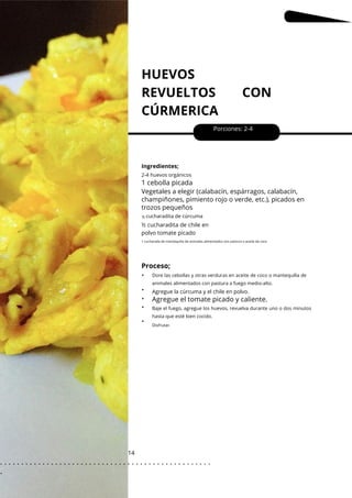 HUEVOS
REVUELTOS CON
CÚRMERICA
14
•
•
•
•
•
Porciones: 2-4
Ingredientes;
½ cucharadita de chile en
polvo tomate picado
2-4 huevos orgánicos
cucharadita de cúrcuma
Proceso;
1 cebolla picada
Agregue el tomate picado y caliente.
Vegetales a elegir (calabacín, espárragos, calabacín,
champiñones, pimiento rojo o verde, etc.), picados en
trozos pequeños
½
Disfrutar.
Dore las cebollas y otras verduras en aceite de coco o mantequilla de
animales alimentados con pastura a fuego medio-alto.
Baje el fuego, agregue los huevos, revuelva durante uno o dos minutos
hasta que esté bien cocido.
1 cucharada de mantequilla de animales alimentados con pastura o aceite de coco
Agregue la cúrcuma y el chile en polvo.
. . . . . . . . . . . . . . . . . . . . . . . . . . . . . . . . . . . . . . . . . . . . . . . . . .
.
 