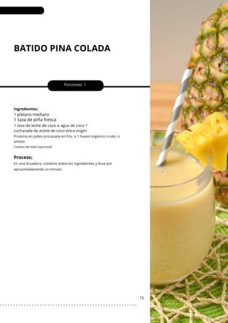 BATIDO PINA COLADA
Porciones: 1
1 taza de leche de coco o agua de coco 1
cucharada de aceite de coco extra virgen
15
Ingredientes;
1 plátano mediano
Proceso;
1 taza de piña fresca
En una licuadora, combine todos los ingredientes y licue por
aproximadamente un minuto.
Proteína en polvo procesada en frío, o 1 huevo orgánico crudo, o
ambos
Cubitos de hielo (opcional)
. . . . . . . . . . . . . . . . . . . . . . . . . . . . . . . . . . . . . . . . . . . . . . . . . . . .
 