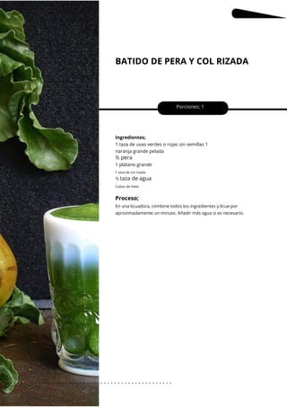 BATIDO DE PERA Y COL RIZADA
Porciones: 1
Ingredientes;
1 taza de uvas verdes o rojas sin semillas 1
naranja grande pelada
½ pera
1 plátano grande
taza de agua
Cubos de hielo
1 taza de col rizada
½
En una licuadora, combine todos los ingredientes y licue por
aproximadamente un minuto. Añadir más agua si es necesario.
Proceso;
dieciséis
. . . . . . . . . . . . . . . . . . . . . . . . . . . . . . . . . . . . . . . . . . . . . . . . . .
.
 