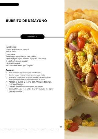 1 huevo grande
BURRITO DE DESAYUNO
•
•
•
•
•
•
crema y envolver.
Porciones: 1
17
Ingredientes;
½ cebollín, finamente picado 1
cucharada de salsa
1 cucharada de crema agria sin grasa
Coloque la mezcla en el centro de la tortilla, cubra con agrio
1 tortilla pequeña de trigo integral 3
claras de huevo
Rocíe una sartén pequeña con spray antiadherente.
Caliente la tortilla en el microondas hasta que esté tibia.
Agregue los frijoles negros picados, la cebolleta y la salsa, revuelva
ocasionalmente y cocine por aproximadamente un minuto.
Oz de queso cheddar bajo en grasa rallado
Batir los huevos y cocinar en una sartén a fuego medio.
1,15 oz de frijoles negros enlatados, enjuagados y escurridos
Proceso;
Agrega el queso y cocina por 30 segundos más,
retira del fuego.
. . . . . . . . . . . . . . . . . . . . . . . . . . . . . . . . . . . . . . . . . . . . . . . . . . . .
 