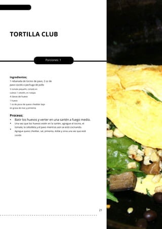 1 huevo
1 oz de pizca de queso cheddar bajo
en grasa de mar y pimienta
TORTILLA CLUB
Porciones: 1
21
Ingredientes;
1 rebanada de tocino de pavo, 2 oz de
pavo cocido o pechuga de pollo
Una vez que los huevos estén en la sartén, agregue el tocino, el
tomate, la cebolleta y el pavo mientras aún se está cocinando.
½ tomate pequeño, cortado en
cubitos 1 cebollín, en rodajas
4 claras de huevo
Agregue queso cheddar, sal, pimienta, doble y sirva una vez que esté
cocido
Proceso;
•
•
•
Batir los huevos y verter en una sartén a fuego medio.
. . . . . . . . . . . . . . . . . . . . . . . . . . . . . . . . . . . . . . . . . . . . . . . . . . . .
 