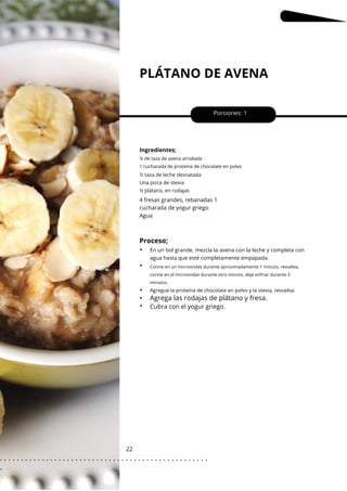 Cocine en un microondas durante aproximadamente 1 minuto, revuelva,
cocine en el microondas durante otro minuto, deje enfriar durante 3
minutos.
PLÁTANO DE AVENA
22
Porciones: 1
Ingredientes;
4 fresas grandes, rebanadas 1
cucharada de yogur griego
Agua
¼ de taza de avena arrollada
1 cucharada de proteína de chocolate en polvo
½ taza de leche desnatada
Una pizca de stevia
½ plátano, en rodajas
Agregue la proteína de chocolate en polvo y la stevia, revuelva.
Proceso;
Agrega las rodajas de plátano y fresa.
•
•
•
•
•
En un bol grande, mezcla la avena con la leche y completa con
agua hasta que esté completamente empapada.
Cubra con el yogur griego.
. . . . . . . . . . . . . . . . . . . . . . . . . . . . . . . . . . . . . . . . . . . . . . . . . .
.
 