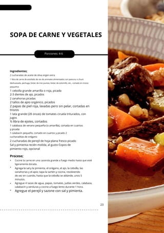 SOPA DE CARNE Y VEGETALES
•
•
•
•
1 cebolla grande amarilla o roja, picada
2-3 dientes de ajo, picados
Porciones: 4-6
2 cucharadas de perejil de hoja plana fresco picado
Sal y pimienta recién molida, al gusto Copos de
pimiento rojo, opcional
1 lata grande (28 onzas) de tomates ciruela triturados, con
jugos
23
Ingredientes;
2 zanahorias picadas
2 cucharadas de aceite de oliva virgen extra
1 libra de carne de estofado de res de animales alimentados con pastura, o chuck
deshuesado, pechuga, bistec de tres puntas, bistec de solomillo, etc., cortado en trozos
pequeños
2 tallos de apio orgánico, picados
½ libra de ejotes, cortados
2 papas de piel roja, lavadas pero sin pelar, cortadas en
trozos
1 calabaza de verano pequeña (o amarilla), cortada en cuartos
y picada
Agrega la sal y la pimienta, el orégano, el ajo, la cebolla, las
zanahorias y el apio; tapa la sartén y cocina, revolviendo
de vez en cuando, hasta que la cebolla se ablande, unos 5
minutos.
Agregue 4 tazas de agua, papas, tomates, judías verdes, calabaza,
calabacín y verduras y cocine a fuego lento durante 1 hora.
1 calabacín pequeño, cortado en cuartos y picado 2
cucharaditas de orégano
Cocine la carne en una cacerola grande a fuego medio hasta que esté
ligeramente dorada.
Proceso;
Agregue el perejil y sazone con sal y pimienta.
. . . . . . . . . . . . . . . . . . . . . . . . . . . . . . . . . . . . . . . . . . . . . . . . . . . .
 