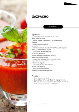 Una pizca de hojuelas de pimiento rojo, al gusto 1/4
taza de aceite de oliva virgen extra
GAZPACHO
24
•
•
•
Sal pimienta al gusto
Porciones: 4
1 pepino, pelado, sin semillas y picado en trozos
grandes
Ingredientes;
Cilantro, picado para decorar
Aguacate en rodajas, para decorar
2-3 tallos de apio, picados 2
zanahorias
1 pimiento rojo dulce (o verde) sin semillas y cortado por la
mitad 1-2 dientes de ajo, picados
Combina todos los ingredientes.
4-6 tomates maduros orgánicos maduros, en cuartos 1
cebolla morada, en cuartos
1-2 cucharadas de perejil fresco 1
cucharadita de comino
1 cucharadita de salsa Worcestershire 2-4
tazas de jugo de tomate
2-3 cucharadas de jugo de limón recién exprimido 1
cucharadita de azúcar en bruto o miel
Proceso;
Licue a baja velocidad, dejando algo grumoso.
Esto se puede preparar con anticipación y refrigerar durante la
noche para que los sabores se mezclen mejor.
. . . . . . . . . . . . . . . . . . . . . . . . . . . . . . . . . . . . . . . . . . . . . . . . . .
.
 