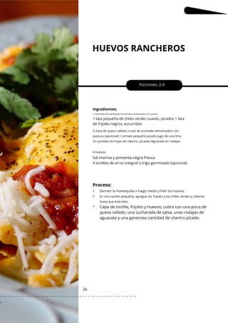 HUEVOS RANCHEROS
26
•
•
•
Sal marina y pimienta negra fresca
Porciones: 2-4
Ingredientes;
1 cucharada de mantequilla de animales alimentados con pastura
1 lata pequeña de chiles verdes suaves, picados 1 lata
de frijoles negros, escurridos
4 tortillas de arroz integral o trigo germinado (opcional)
4 huevos
½ taza de queso rallado crudo de animales alimentados con
pastura (opcional) 1 tomate pequeño picado Jugo de una lima
Un puñado de hojas de cilantro, picadas Aguacate en rodajas
En otra sartén pequeña, agregue los frijoles y los chiles verdes y caliente
hasta que esté tibio.
Proceso;
Derretir la mantequilla a fuego medio y freír los huevos.
Capa de tortilla, frijoles y huevos; cubra con una pizca de
queso rallado, una cucharada de salsa, unas rodajas de
aguacate y una generosa cantidad de cilantro picado.
. . . . . . . . . . . . . . . . . . . . . . . . . . . . . . . . . . . . . . . . . . . . . . . . . .
.
 