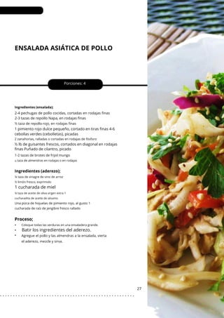 ¼ taza de aceite de oliva virgen extra 1
cucharadita de aceite de sésamo
ENSALADA ASIÁTICA DE POLLO
•
•
•
Porciones: 4
1 pimiento rojo dulce pequeño, cortado en tiras finas 4-6
cebollas verdes (cebolletas), picadas
2 zanahorias, ralladas o cortadas en rodajas de fósforo
½ lb de guisantes frescos, cortados en diagonal en rodajas
finas Puñado de cilantro, picado
27
Ingredientes (ensalada);
Una pizca de hojuelas de pimiento rojo, al gusto 1
cucharada de raíz de jengibre fresco rallado
2-4 pechugas de pollo cocidas, cortadas en rodajas finas
2-3 tazas de repollo Napa, en rodajas finas
1-2 tazas de brotes de frijol mungo
½ taza de repollo rojo, en rodajas finas
Agregue el pollo y las almendras a la ensalada, vierta
el aderezo, mezcle y sirva.
½
¼ taza de vinagre de vino de arroz
½ limón fresco, exprimido
taza de almendras en rodajas o en rodajas
Coloque todas las verduras en una ensaladera grande.
Ingredientes (aderezo);
1 cucharada de miel
Proceso;
Batir los ingredientes del aderezo.
. . . . . . . . . . . . . . . . . . . . . . . . . . . . . . . . . . . . . . . . . . . . . . . . . . . .
 