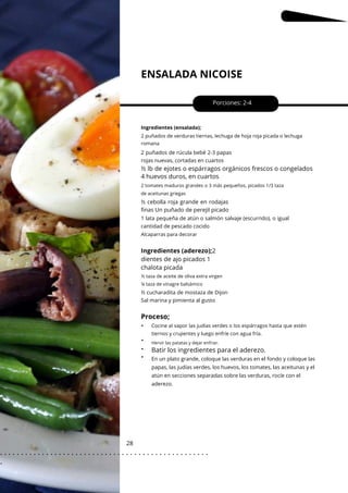 Hervir las patatas y dejar enfriar.
ENSALADA NICOISE
28
•
•
•
•
Porciones: 2-4
Alcaparras para decorar
Ingredientes (ensalada);
2 puñados de verduras tiernas, lechuga de hoja roja picada o lechuga
romana
Cocine al vapor las judías verdes o los espárragos hasta que estén
tiernos y crujientes y luego enfríe con agua fría.
½ cucharadita de mostaza de Dijon
Sal marina y pimienta al gusto
2 puñados de rúcula bebé 2-3 papas
rojas nuevas, cortadas en cuartos
1 lata pequeña de atún o salmón salvaje (escurrido), o igual
cantidad de pescado cocido
En un plato grande, coloque las verduras en el fondo y coloque las
papas, las judías verdes, los huevos, los tomates, las aceitunas y el
atún en secciones separadas sobre las verduras, rocíe con el
aderezo.
Ingredientes (aderezo);2
dientes de ajo picados 1
chalota picada
½ lb de ejotes o espárragos orgánicos frescos o congelados
4 huevos duros, en cuartos
½ taza de aceite de oliva extra virgen
¼ taza de vinagre balsámico
2 tomates maduros grandes o 3 más pequeños, picados 1/3 taza
de aceitunas griegas
½ cebolla roja grande en rodajas
finas Un puñado de perejil picado
Proceso;
Batir los ingredientes para el aderezo.
. . . . . . . . . . . . . . . . . . . . . . . . . . . . . . . . . . . . . . . . . . . . . . . . . .
.
 