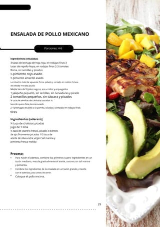 La mitad (o más) de aguacate firme, pelado y cortado en cubitos ¼ taza
de cebolla morada picada
ENSALADA DE POLLO MEXICANO
•
•
pimiento amarillo asado
¼ taza de chalotas picadas
Jugo de 1 lima
Porciones: 4-6
29
½
Ingredientes (ensalada);
Media lata de frijoles negros, escurridos y enjuagados
Para hacer el aderezo, combine los primeros cuatro ingredientes en un
tazón mediano, mezcle gradualmente el aceite, sazone con sal marina
y pimienta.
½ taza de cilantro fresco, picado 3 dientes
de ajo finamente picados 1/3 taza de
aceite de oliva extra virgen Sal marina y
pimienta fresca molida
3 tazas de lechuga de hoja roja, en rodajas finas 3
tazas de repollo Napa, en rodajas finas 2-3 tomates
Roma, sin semillas y picados
½
Coloque el pollo encima.
1 jalapeño pequeño, sin semillas, sin nervaduras y picado
tiras
Proceso;
•
pimiento rojo asado
2 tomatillos pequeños, sin cáscara y picados
¼ taza de semillas de calabaza tostadas ½
taza de queso feta desmenuzado
2-4 pechugas de pollo a la parrilla, cocidas y cortadas en rodajas finas
Combine los ingredientes de la ensalada en un tazón grande y mezcle
con el aderezo justo antes de servir.
Ingredientes (aderezo);
. . . . . . . . . . . . . . . . . . . . . . . . . . . . . . . . . . . . . . . . . . . . . . . . . . . .
 