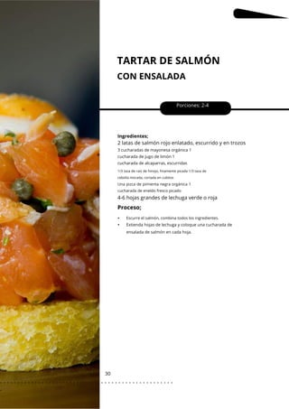 TARTAR DE SALMÓN
CON ENSALADA
30
•
•
Porciones: 2-4
Ingredientes;
4-6 hojas grandes de lechuga verde o roja
2 latas de salmón rojo enlatado, escurrido y en trozos
3 cucharadas de mayonesa orgánica 1
cucharada de jugo de limón 1
cucharada de alcaparras, escurridas
Extienda hojas de lechuga y coloque una cucharada de
ensalada de salmón en cada hoja.
1/3 taza de raíz de hinojo, finamente picada 1/3 taza de
cebolla morada, cortada en cubitos
Una pizca de pimienta negra orgánica 1
cucharada de eneldo fresco picado
Escurre el salmón, combina todos los ingredientes.
Proceso;
. . . . . . . . . . . . . . . . . . . . . . . . . . . . . . . . . . . . . . . . . . . . . . . . . .
.
 
