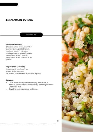 ENSALADA DE QUINOA
•
Porciones: 4-6
31
Ingredientes (ensalada);
2 tazas de quinua cocida, escurrida 1
pepino orgánico, picado 2 tomates
medianos, picados 1 manojo de
cebollas verdes, en rodajas ½ taza de
menta fresca picada 2 tazas de
perejil fresco picado 2 dientes de ajo,
picados
Ingredientes (aderezo);
Sal marina y pimienta recién molida, al gusto.
Corte las verduras para la ensalada y mezcle con el
aderezo, tendrá mejor sabor si se deja en remojo durante
una hora o más.
½ taza de jugo de limón fresco ¾ taza
de aceite de oliva virgen extra
Proceso;
•
Sirva frío oa temperatura ambiente.
. . . . . . . . . . . . . . . . . . . . . . . . . . . . . . . . . . . . . . . . . . . . . . . . . . . .
 