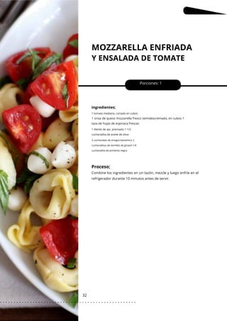 MOZZARELLA ENFRIADA
Y ENSALADA DE TOMATE
32
Porciones: 1
Ingredientes;
1 diente de ajo, prensado 1 1/2
cucharadita de aceite de oliva
1 tomate mediano, cortado en cubos
1 onza de queso mozzarella fresco semidescremado, en cubos 1
taza de hojas de espinaca frescas
2 cucharadas de vinagre balsámico 2
cucharaditas de semillas de girasol 1/4
cucharadita de pimienta negra
Proceso;
Combine los ingredientes en un tazón, mezcle y luego enfríe en el
refrigerador durante 10 minutos antes de servir.
. . . . . . . . . . . . . . . . . . . . . . . . . . . . . . . . . . . . . . . . . . . . . . . . . .
.
 