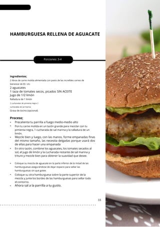 HAMBURGUESA RELLENA DE AGUACATE
•
•
•
•
•
•
•
Porciones: 3-4
En otro tazón, combine los aguacates, los tomates secados al
sol, el jugo de limón y la cucharada restante de sal marina y
triture y mezcle bien para obtener la suavidad que desee.
33
Ingredientes;
Pon tu carne molida en un tazón grande para mezclar con tu
pimienta negra, 1 cucharada de sal marina y la ralladura de un
limón.
Coloque su otra hamburguesa sobre la parte superior de la
mezcla y junte los bordes de las hamburguesas para sellar todo
el contorno.
2 libras de carne molida alimentada con pasto de las increíbles carnes de
bienestar de EE. UU.
2 aguacates
Precalienta tu parrilla a fuego medio-medio alto
Mezcle bien y luego, con las manos, forme empanadas finas
del mismo tamaño, las necesita delgadas porque usará dos
de ellas para hacer una empanada
1 taza de tomates secos, picados SIN ACEITE
Jugo de 1/2 limón
Ralladura de 1 limón
Grasa de tocino (opcional)
Coloque su mezcla de aguacate en la parte inferior de la mitad de las
hamburguesas asegurándose de dejar espacio para sellar las
hamburguesas sin que gotee.
2 cucharadas de pimienta negra 2
cucharadas de sal marina
Proceso;
Ahora sal a la parrilla a tu gusto.
. . . . . . . . . . . . . . . . . . . . . . . . . . . . . . . . . . . . . . . . . . . . . . . . . . . .
 