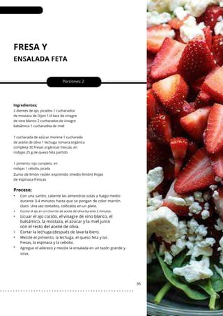 FRESA Y
ENSALADA FETA
•
•
•
•
•
Porciones: 2
Mezcle el pimiento, la lechuga, el queso feta y las
fresas, la espinaca y la cebolla.
35
Ingredientes;
Zumo de limón recién exprimido (medio limón) Hojas
de espinaca frescas
Con una sartén, caliente las almendras solas a fuego medio
durante 3-4 minutos hasta que se pongan de color marrón
claro. Una vez tostados, colócalos en un plato.
Agregue el aderezo y mezcle la ensalada en un tazón grande y
sirva.
2 dientes de ajo, picados 1 cucharadita
de mostaza de Dijon 1/4 taza de vinagre
de vino blanco 2 cucharadas de vinagre
balsámico 1 cucharadita de miel
1 cucharada de azúcar morena 1 cucharada
de aceite de oliva 1 lechuga romana orgánica
completa 30 fresas orgánicas frescas, en
rodajas 25 g de queso feta partido
1 pimiento rojo completo, en
rodajas 1 cebolla, picada
Proceso;
•
Cocina el ajo en un chorrito de aceite de oliva durante 2 minutos.
Licuar el ajo cocido, el vinagre de vino blanco, el
balsámico, la mostaza, el azúcar y la miel junto
con el resto del aceite de oliva.
Cortar la lechuga (después de lavarla bien).
. . . . . . . . . . . . . . . . . . . . . . . . . . . . . . . . . . . . . . . . . . . . . . . . . . . .
 