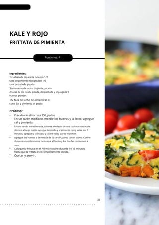 KALE Y ROJO
FRITTATA DE PIMIENTA
•
•
•
•
•
•
Porciones: 4
37
Ingredientes;
1/2 taza de leche de almendras o
coco Sal y pimienta al gusto
Precalentar el horno a 350 grados.
1 cucharada de aceite de coco 1/2
taza de pimiento rojo picado 1/3
taza de cebolla picada
Coloque la frittata en el horno y cocine durante 10-15 minutos
hasta que la frittata esté completamente cocida.
3 rebanadas de tocino crujiente, picado
2 tazas de col rizada picada, despalillada y enjuagada 8
huevos grandes
Agregue los huevos a la mezcla de la sartén, junto con el tocino. Cocine
durante unos 4 minutos hasta que el fondo y los bordes comiencen a
Proceso;
Cortar y servir.
En un tazón mediano, mezcle los huevos y la leche, agregue
sal y pimienta.
En una sartén antiadherente, caliente alrededor de una cucharada de aceite
de coco a fuego medio, agregue la cebolla y el pimiento rojo y saltee por 3
minutos, agregue la col rizada y cocine hasta que se marchite.
colocar.
. . . . . . . . . . . . . . . . . . . . . . . . . . . . . . . . . . . . . . . . . . . . . . . . . . . .
 