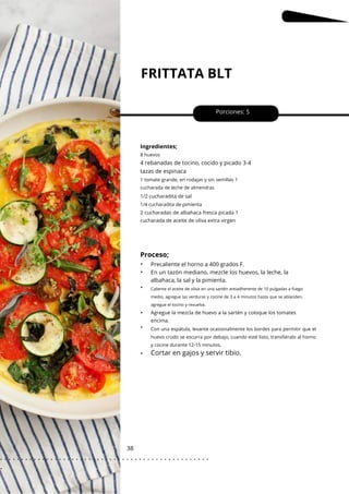 FRITTATA BLT
38
•
•
•
•
•
•
Porciones: 5
Ingredientes;
8 huevos
4 rebanadas de tocino, cocido y picado 3-4
tazas de espinaca
Precaliente el horno a 400 grados F.
En un tazón mediano, mezcle los huevos, la leche, la
albahaca, la sal y la pimienta.
1/4 cucharadita de pimienta
1 tomate grande, en rodajas y sin semillas 1
cucharada de leche de almendras
Con una espátula, levante ocasionalmente los bordes para permitir que el
huevo crudo se escurra por debajo, cuando esté listo, transfiéralo al horno
y cocine durante 12-15 minutos.
1/2 cucharadita de sal
2 cucharadas de albahaca fresca picada 1
cucharada de aceite de oliva extra virgen
Agregue la mezcla de huevo a la sartén y coloque los tomates
encima.
Proceso;
Cortar en gajos y servir tibio.
Caliente el aceite de oliva en una sartén antiadherente de 10 pulgadas a fuego
medio, agregue las verduras y cocine de 3 a 4 minutos hasta que se ablanden,
agregue el tocino y revuelva.
. . . . . . . . . . . . . . . . . . . . . . . . . . . . . . . . . . . . . . . . . . . . . . . . . .
.
 