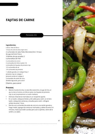 2 cucharaditas de comino
2 libras. Filete de flanco
1/3 taza de aceite de oliva virgen extra
FAJITAS DE CARNE
•
•
•
Porciones: 4-6
41
Ingredientes;
3 dientes de ajo picados 2
cucharaditas de miel
2 cucharadas de salsa Paleo Worcestershire 1/4 taza
de jugo de limón fresco
Vierta la mitad de la marinada en un recipiente aparte.
En un tazón, coloque el bistec y dé vuelta para cubrir, en el otro
tazón, coloque las verduras y revuelva para cubrir, refrigere
ambos durante 1 hora.
Derrita una cucharada de aceite de coco en una sartén grande a
fuego medio, agregue las verduras marinadas y saltee durante 3-4
minutos, hasta que estén cocidas pero aún crujientes, retire de la
sartén a un plato.
2 cucharadita de chile en polvo 1/4
cucharadita de hojuelas de pimiento rojo
1/2 cucharadita de sal
1/4 cucharadita de pimienta
1 cebolla grande, en rodajas finas 1
pimiento rojo en rodajas 1
pimiento verde en rodajas 2
cucharadas de aceite de coco,
dividido Aguacate, para servir
Mezcle el aceite de oliva, la salsa Worcestershire, el jugo de lima, el
ajo, la miel, el comino, el chile en polvo, las hojuelas de pimiento
rojo, la sal y la pimienta en un tazón mediano.
Cilantro, para servir
Proceso;
•
. . . . . . . . . . . . . . . . . . . . . . . . . . . . . . . . . . . . . . . . . . . . . . . . . . . .
 