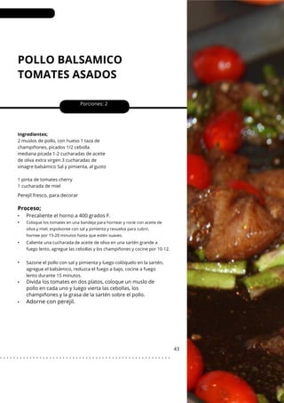POLLO BALSAMICO
TOMATES ASADOS
•
•
•
•
•
•
Perejil fresco, para decorar
Porciones: 2
43
Ingredientes;
2 muslos de pollo, con hueso 1 taza de
champiñones, picados 1/2 cebolla
mediana picada 1-2 cucharadas de aceite
de oliva extra virgen 3 cucharadas de
vinagre balsámico Sal y pimienta, al gusto
1 pinta de tomates cherry
1 cucharada de miel
Sazone el pollo con sal y pimienta y luego colóquelo en la sartén,
agregue el balsámico, reduzca el fuego a bajo, cocine a fuego
lento durante 15 minutos.
Proceso;
Adorne con perejil.
Precaliente el horno a 400 grados F.
Divida los tomates en dos platos, coloque un muslo de
pollo en cada uno y luego vierta las cebollas, los
champiñones y la grasa de la sartén sobre el pollo.
Coloque los tomates en una bandeja para hornear y rocíe con aceite de
oliva y miel, espolvoree con sal y pimienta y revuelva para cubrir,
hornee por 15-20 minutos hasta que estén suaves.
Caliente una cucharada de aceite de oliva en una sartén grande a
fuego lento, agregue las cebollas y los champiñones y cocine por 10-12.
. . . . . . . . . . . . . . . . . . . . . . . . . . . . . . . . . . . . . . . . . . . . . . . . . . . .
 