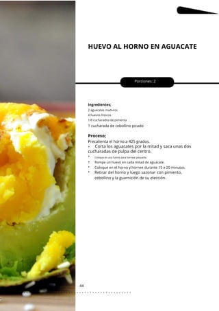HUEVO AL HORNO EN AGUACATE
44
•
•
•
•
•
•
1 cucharada de cebollino picado
Porciones: 2
Ingredientes;
Coloque en el horno y hornee durante 15 a 20 minutos.
2 aguacates maduros
4 huevos frescos
1/8 cucharadita de pimienta
Proceso;
Precalienta el horno a 425 grados.
Corta los aguacates por la mitad y saca unas dos
cucharadas de pulpa del centro.
Retirar del horno y luego sazonar con pimiento,
cebollino y la guarnición de su elección.
Coloque en una fuente para hornear pequeña.
Rompe un huevo en cada mitad de aguacate.
. . . . . . . . . . . . . . . . . . . . . . . . . . . . . . . . . . . . . . . . . . . . . . . . . .
.
 