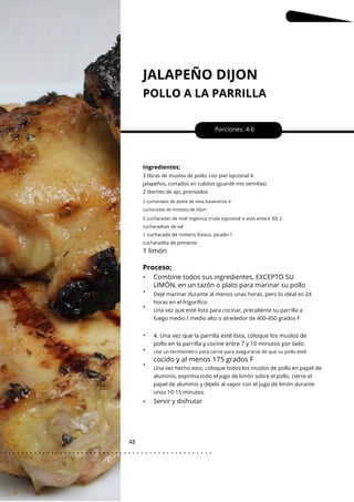 2 cucharadas de miel orgánica cruda (opcional si está entera 30) 2
cucharaditas de sal
JALAPEÑO DIJON
POLLO A LA PARRILLA
48
•
•
•
•
•
•
•
Porciones: 4-6
Ingredientes;
4. Una vez que la parrilla esté lista, coloque los muslos de
pollo en la parrilla y cocine entre 7 y 10 minutos por lado.
3 libras de muslos de pollo, con piel opcional 4
jalapeños, cortados en cubitos (guardé mis semillas)
2 dientes de ajo, prensados
2 cucharadas de aceite de oliva Kasandrios 4
cucharadas de mostaza de Dijon
1 cucharada de romero fresco, picado 1
cucharadita de pimienta
Use un termómetro para carne para asegurarse de que su pollo esté
1 limón
Proceso;
cocido y al menos 175 grados F
Combine todos sus ingredientes, EXCEPTO SU
LIMÓN, en un tazón o plato para marinar su pollo
Deje marinar durante al menos unas horas, pero lo ideal es 24
horas en el frigorífico.
Una vez que esté listo para cocinar, precaliente su parrilla a
fuego medio / medio alto o alrededor de 400-450 grados F
Una vez hecho esto, coloque todos los muslos de pollo en papel de
aluminio, exprima todo el jugo de limón sobre el pollo, cierre el
papel de aluminio y déjelo al vapor con el jugo de limón durante
unos 10-15 minutos.
Servir y disfrutar
. . . . . . . . . . . . . . . . . . . . . . . . . . . . . . . . . . . . . . . . . . . . . . . . . .
.
 