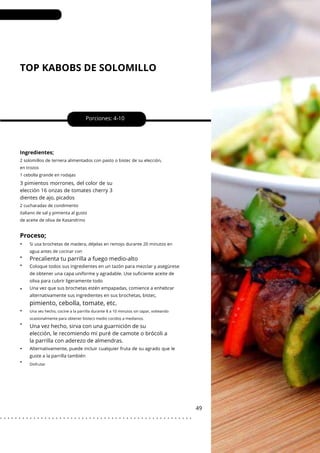 TOP KABOBS DE SOLOMILLO
•
•
•
•
•
•
•
•
Porciones: 4-10
Una vez hecho, sirva con una guarnición de su
elección, le recomiendo mi puré de camote o brócoli a
la parrilla con aderezo de almendras.
49
Ingredientes;
3 pimientos morrones, del color de su
elección 16 onzas de tomates cherry 3
dientes de ajo, picados
2 cucharadas de condimento
italiano de sal y pimienta al gusto
de aceite de oliva de Kasandrino
2 solomillos de ternera alimentados con pasto o bistec de su elección,
en trozos
1 cebolla grande en rodajas
Si usa brochetas de madera, déjelas en remojo durante 20 minutos en
agua antes de cocinar con
Proceso;
pimiento, cebolla, tomate, etc.
Precalienta tu parrilla a fuego medio-alto
Alternativamente, puede incluir cualquier fruta de su agrado que le
guste a la parrilla también
Coloque todos sus ingredientes en un tazón para mezclar y asegúrese
de obtener una capa uniforme y agradable. Use suficiente aceite de
oliva para cubrir ligeramente todo
Una vez que sus brochetas estén empapadas, comience a enhebrar
alternativamente sus ingredientes en sus brochetas, bistec,
Disfrutar
Una vez hecho, cocine a la parrilla durante 8 a 10 minutos sin tapar, volteando
ocasionalmente para obtener bistecs medio cocidos a medianos.
. . . . . . . . . . . . . . . . . . . . . . . . . . . . . . . . . . . . . . . . . . . . . . . . . . . .
 