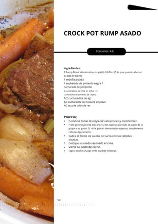 2 cucharaditas de chile en polvo 1/2
cucharadita de pimienta de cayena
CROCK POT RUMP ASADO
50
1 cebolla picada
1/2 cucharadita de ajo
Porciones: 4-8
Cubra el fondo de su olla de barro con las cebollas
picadas.
Coloque su asado sazonado encima.
Ingredientes;
1 cucharada de pimienta negra 1
cucharada de pimentón
1/4 cucharadita de mostaza en polvo
1/2 taza de caldo de res
1 Rump Roast alimentado con pasto 3-6 lbs. (O lo que pueda caber en
su olla de barro)
Proceso;
•
•
•
•
•
•
Vierta su caldo de carne.
Combine todas las especias anteriores y mezcle bien.
Tape y cocine a fuego lento durante 10 horas.
Frote generosamente esta mezcla de especias por todo el asado de la
grupa a su gusto. Si no le gustan demasiadas especias, simplemente
cúbralas ligeramente.
. . . . . . . . . . . . . . . . . . . . . . . . . . . . . . . . . . . . . . . . . . . . . . . . . .
.
 