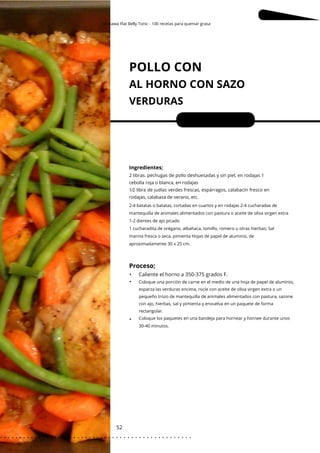 Okinawa Flat Belly Tonic - 100 recetas para quemar grasa
POLLO CON
AL HORNO CON SAZO
VERDURAS
52
•
•
•
Porciones: 4
Ingredientes;
Caliente el horno a 350-375 grados F.
2 libras. pechugas de pollo deshuesadas y sin piel, en rodajas 1
cebolla roja o blanca, en rodajas
1⁄2 libra de judías verdes frescas, espárragos, calabacín fresco en
rodajas, calabaza de verano, etc.
2-4 batatas o batatas, cortadas en cuartos y en rodajas 2-4 cucharadas de
mantequilla de animales alimentados con pastura o aceite de oliva virgen extra
1-2 dientes de ajo picado
1 cucharadita de orégano, albahaca, tomillo, romero u otras hierbas; Sal
marina fresca o seca, pimienta Hojas de papel de aluminio, de
aproximadamente 30 x 25 cm.
Coloque una porción de carne en el medio de una hoja de papel de aluminio,
esparza las verduras encima, rocíe con aceite de oliva virgen extra o un
pequeño trozo de mantequilla de animales alimentados con pastura, sazone
con ajo, hierbas, sal y pimienta y envuelva en un paquete de forma
rectangular.
Coloque los paquetes en una bandeja para hornear y hornee durante unos
30-40 minutos.
Proceso;
. . . . . . . . . . . . . . . . . . . . . . . . . . . . . . . . . . . . . . . . . . . . . . . . . .
.
 