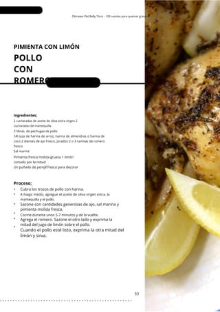 Okinawa Flat Belly Tonic - 100 recetas para quemar grasa
PIMIENTA CON LIMÓN
POLLO
CON
ROMERO
•
•
•
•
•
•
Porciones: 2-4
Cubra los trozos de pollo con harina.
53
Ingredientes;
2 cucharadas de aceite de oliva extra virgen 2
cucharadas de mantequilla
2 libras. de pechugas de pollo
1⁄4 taza de harina de arroz, harina de almendras o harina de
coco 2 dientes de ajo fresco, picados 2 o 3 ramitas de romero
fresco
Sal marina
Pimienta fresca molida gruesa 1 limón
cortado por la mitad
Un puñado de perejil fresco para decorar
A fuego medio, agregue el aceite de oliva virgen extra, la
mantequilla y el pollo.
Proceso;
Cuando el pollo esté listo, exprima la otra mitad del
limón y sirva.
Sazone con cantidades generosas de ajo, sal marina y
pimienta molida fresca.
Cocine durante unos 5-7 minutos y dé la vuelta.
Agrega el romero. Sazone el otro lado y exprima la
mitad del jugo de limón sobre el pollo.
. . . . . . . . . . . . . . . . . . . . . . . . . . . . . . . . . . . . . . . . . . . . . . . . . . . .
 