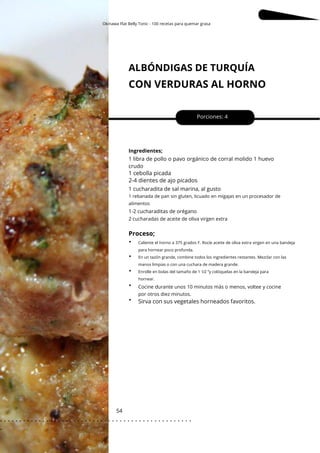 Okinawa Flat Belly Tonic - 100 recetas para quemar grasa
Caliente el horno a 375 grados F. Rocíe aceite de oliva extra virgen en una bandeja
para hornear poco profunda.
En un tazón grande, combine todos los ingredientes restantes. Mezclar con las
manos limpias o con una cuchara de madera grande.
Enrolle en bolas del tamaño de 1 1⁄2 ”y colóquelas en la bandeja para
hornear.
ALBÓNDIGAS DE TURQUÍA
CON VERDURAS AL HORNO
54
1 cucharadita de sal marina, al gusto
Porciones: 4
1 libra de pollo o pavo orgánico de corral molido 1 huevo
crudo
Ingredientes;
1-2 cucharaditas de orégano
1 cebolla picada
2-4 dientes de ajo picados
Sirva con sus vegetales horneados favoritos.
1 rebanada de pan sin gluten, licuado en migajas en un procesador de
alimentos
2 cucharadas de aceite de oliva virgen extra
Cocine durante unos 10 minutos más o menos, voltee y cocine
por otros diez minutos.
Proceso;
•
•
•
•
•
. . . . . . . . . . . . . . . . . . . . . . . . . . . . . . . . . . . . . . . . . . . . . . . . . .
.
 