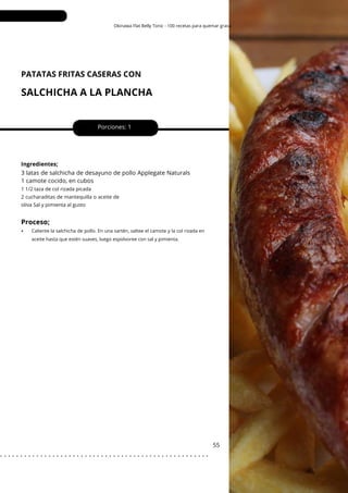 Okinawa Flat Belly Tonic - 100 recetas para quemar grasa
PATATAS FRITAS CASERAS CON
SALCHICHA A LA PLANCHA
Porciones: 1
3 latas de salchicha de desayuno de pollo Applegate Naturals
1 camote cocido, en cubos
55
Ingredientes;
1 1/2 taza de col rizada picada
2 cucharaditas de mantequilla o aceite de
oliva Sal y pimienta al gusto
Proceso;
• Caliente la salchicha de pollo. En una sartén, saltee el camote y la col rizada en
aceite hasta que estén suaves, luego espolvoree con sal y pimienta.
. . . . . . . . . . . . . . . . . . . . . . . . . . . . . . . . . . . . . . . . . . . . . . . . . . . .
 