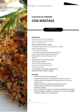Okinawa Flat Belly Tonic - 100 recetas para quemar grasa
CHULETAS DE CORDERO
CON MOSTAZA
56
•
•
•
•
Sal y pimienta recién molida Aceite
de coco, para la sartén
Porciones: 4
Ingredientes;
Coloque los tomates en una bandeja para hornear y rocíe con
aceite de oliva y miel, espolvoree con sal y pimienta, hornee por
15-20 minutos.
1/4 taza de cebolla morada, finamente
picada 1/4 taza de vinagre de vino blanco
1 taza de caldo de pollo
2 pintas de tomates cherry, cortados por la
mitad 2 cucharadas de aceite de oliva extra
virgen 2 cucharadas de miel
Proceso;
Sal y pimienta recién molida
1/2 cabeza de coliflor, picada en trozos grandes 1/2 cebolla
pequeña, finamente picada
1 cucharada de aceite de coco
1 cucharada de perejil fresco, sal picado y pimienta
recién molida, al gusto 4 chuletas de costilla de
cordero dobles, aceite de oliva virgen extra
frenched
1 cucharada de mostaza integral Sal y
pimienta recién molida, al gusto
Precaliente el horno a 400 grados F.
Mientras se asan los tomates, prepare el arroz de
coliflor; coloca la coliflor en un procesador de
alimentos y pulsa.
Derrita el aceite de coco en una sartén antiadherente a fuego
medio, agregue la cebolla y cocine por 5-6 minutos, agregue
la coliflor, sazone con sal y pimienta,
. . . . . . . . . . . . . . . . . . . . . . . . . . . . . . . . . . . . . . . . . . . . . . . . . .
.
 